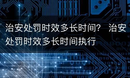 治安处罚时效多长时间？ 治安处罚时效多长时间执行