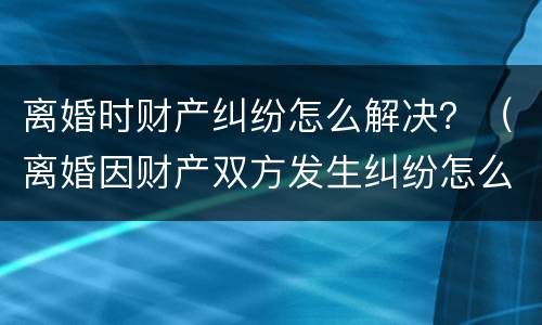离婚时财产纠纷怎么解决？（离婚因财产双方发生纠纷怎么办）