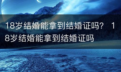 18岁结婚能拿到结婚证吗？ 18岁结婚能拿到结婚证吗
