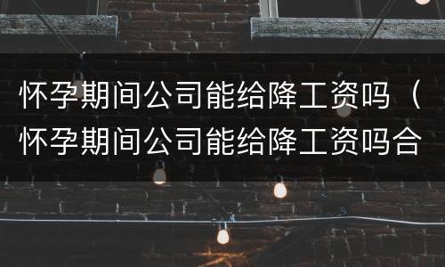 怀孕期间公司能给降工资吗（怀孕期间公司能给降工资吗合法吗）