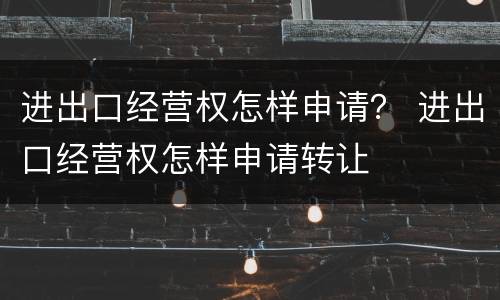 进出口经营权怎样申请？ 进出口经营权怎样申请转让