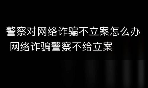 警察对网络诈骗不立案怎么办 网络诈骗警察不给立案