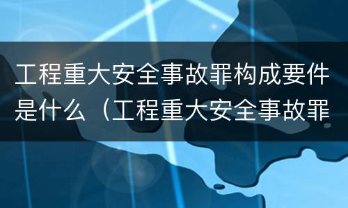工程重大安全事故罪构成要件是什么（工程重大安全事故罪的主体是什么）