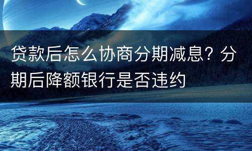 贷款后怎么协商分期减息? 分期后降额银行是否违约