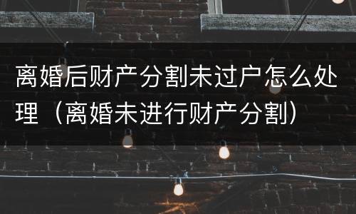 离婚后财产分割未过户怎么处理（离婚未进行财产分割）