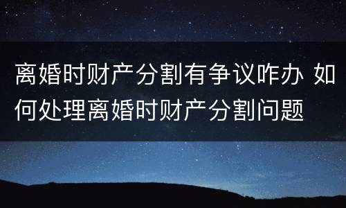 离婚时财产分割有争议咋办 如何处理离婚时财产分割问题