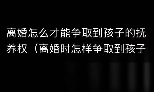离婚怎么才能争取到孩子的抚养权（离婚时怎样争取到孩子的抚养权）