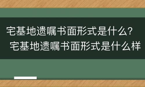 宅基地遗嘱书面形式是什么？ 宅基地遗嘱书面形式是什么样的