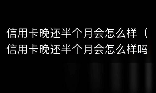 信用卡晚还半个月会怎么样（信用卡晚还半个月会怎么样吗）