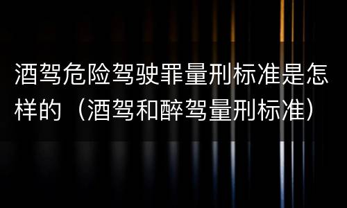 酒驾危险驾驶罪量刑标准是怎样的（酒驾和醉驾量刑标准）