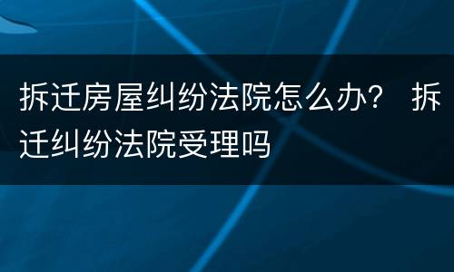 拆迁房屋纠纷法院怎么办？ 拆迁纠纷法院受理吗