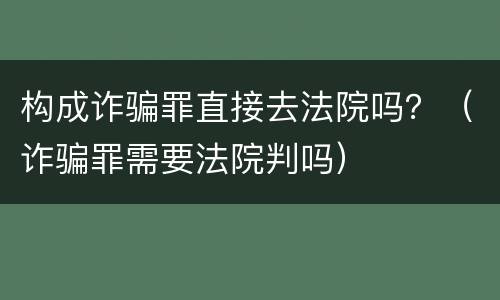 构成诈骗罪直接去法院吗？（诈骗罪需要法院判吗）