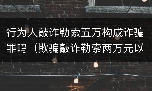 行为人敲诈勒索五万构成诈骗罪吗（欺骗敲诈勒索两万元以上犯什么罪行）