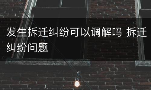 发生拆迁纠纷可以调解吗 拆迁纠纷问题