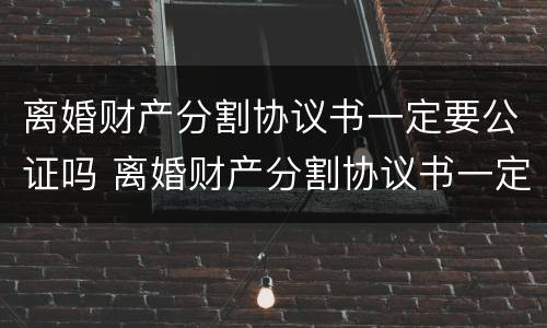 离婚财产分割协议书一定要公证吗 离婚财产分割协议书一定要公证吗有效吗