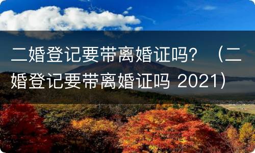 二婚登记要带离婚证吗？（二婚登记要带离婚证吗 2021）