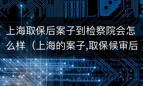 上海取保后案子到检察院会怎么样（上海的案子,取保候审后需回户籍所在地吗）