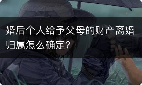 婚后个人给予父母的财产离婚归属怎么确定？