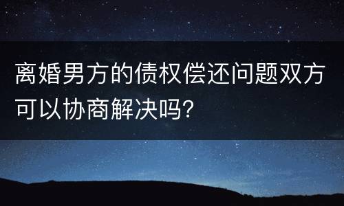 离婚男方的债权偿还问题双方可以协商解决吗？