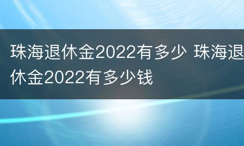 珠海退休金2022有多少 珠海退休金2022有多少钱