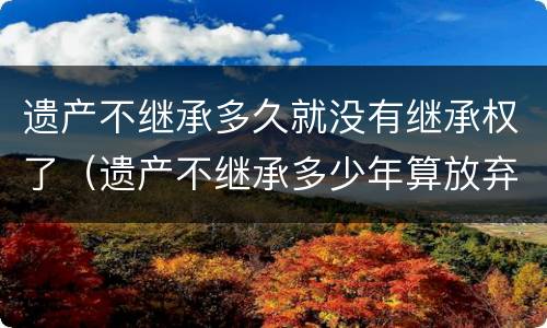 遗产不继承多久就没有继承权了（遗产不继承多少年算放弃）