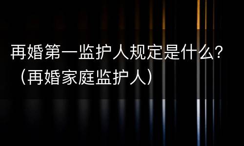 再婚第一监护人规定是什么？（再婚家庭监护人）