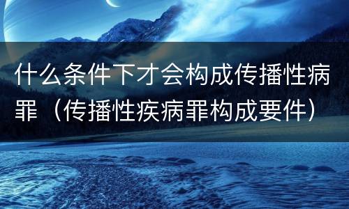 什么条件下才会构成传播性病罪（传播性疾病罪构成要件）