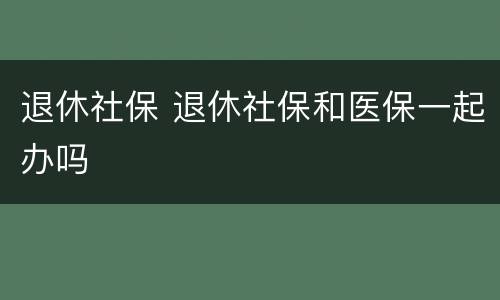 退休社保 退休社保和医保一起办吗