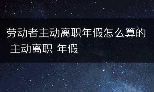劳动者主动离职年假怎么算的 主动离职 年假