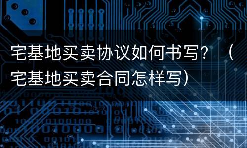宅基地买卖协议如何书写？（宅基地买卖合同怎样写）