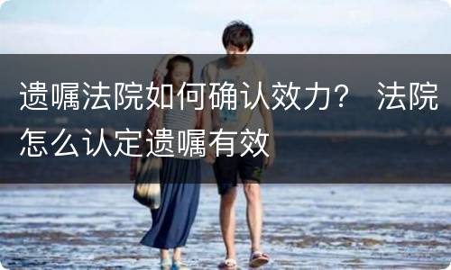 遗嘱法院如何确认效力？ 法院怎么认定遗嘱有效