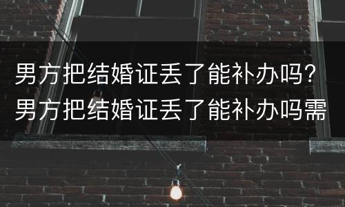 男方把结婚证丢了能补办吗? 男方把结婚证丢了能补办吗需要多久