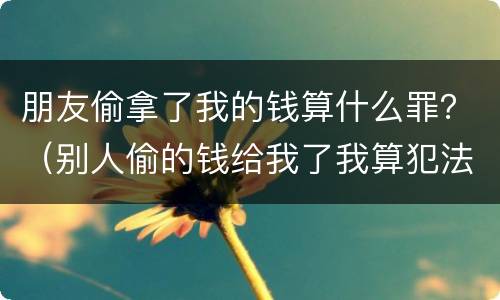 朋友偷拿了我的钱算什么罪？（别人偷的钱给我了我算犯法吗）