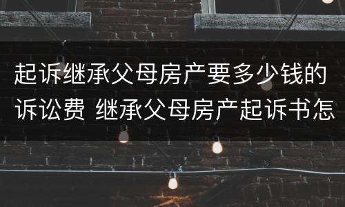 起诉继承父母房产要多少钱的诉讼费 继承父母房产起诉书怎么写