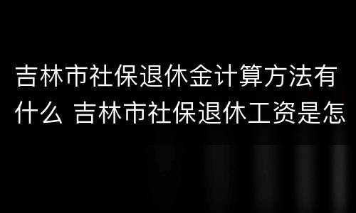 吉林市社保退休金计算方法有什么 吉林市社保退休工资是怎么计算的