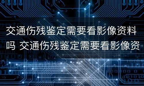 交通伤残鉴定需要看影像资料吗 交通伤残鉴定需要看影像资料吗知乎