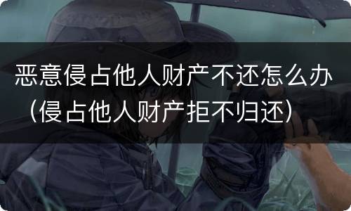 恶意侵占他人财产不还怎么办（侵占他人财产拒不归还）