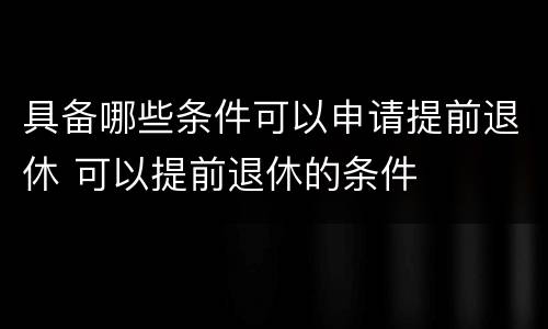 具备哪些条件可以申请提前退休 可以提前退休的条件