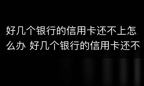 好几个银行的信用卡还不上怎么办 好几个银行的信用卡还不上怎么办呀