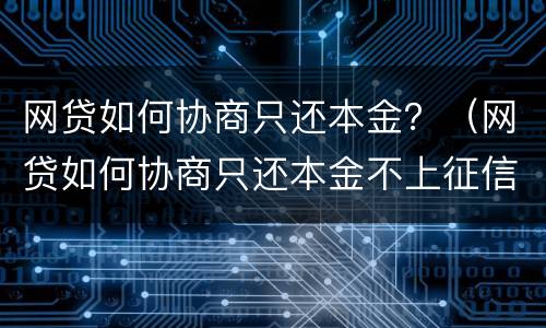 网贷如何协商只还本金？（网贷如何协商只还本金不上征信）