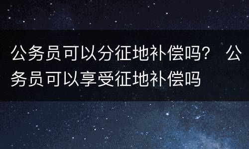 公务员可以分征地补偿吗？ 公务员可以享受征地补偿吗