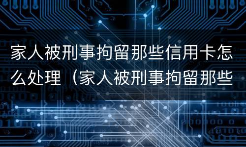 家人被刑事拘留那些信用卡怎么处理（家人被刑事拘留那些信用卡怎么处理的）