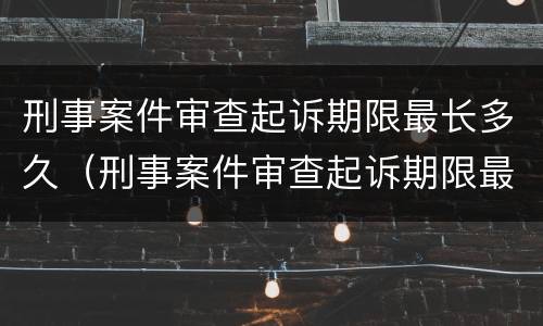 刑事案件审查起诉期限最长多久（刑事案件审查起诉期限最长多久结案）