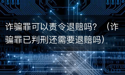 诈骗罪可以责令退赔吗？（诈骗罪已判刑还需要退赔吗）