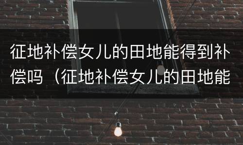 征地补偿女儿的田地能得到补偿吗（征地补偿女儿的田地能得到补偿吗）