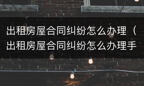 出租房屋合同纠纷怎么办理（出租房屋合同纠纷怎么办理手续）