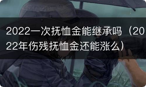2022一次抚恤金能继承吗（2022年伤残抚恤金还能涨么）