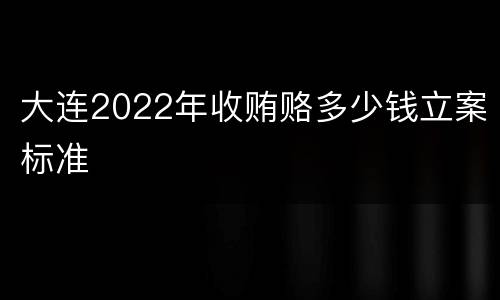 大连2022年收贿赂多少钱立案标准