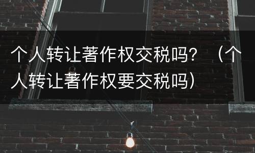 个人转让著作权交税吗？（个人转让著作权要交税吗）