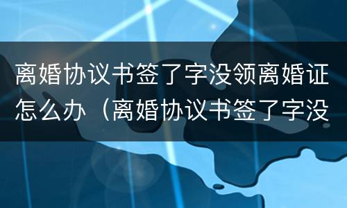 离婚协议书签了字没领离婚证怎么办（离婚协议书签了字没领离婚证怎么办呢）